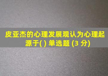 皮亚杰的心理发展观认为心理起源于( ) 单选题 (3 分)